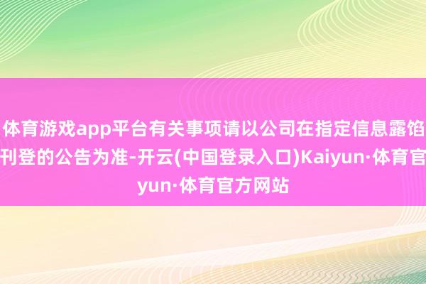 体育游戏app平台有关事项请以公司在指定信息露馅媒体上刊登的公告为准-开云(中国登录入口)Kaiyun·体育官方网站