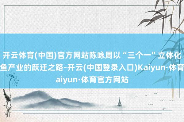 开云体育(中国)官方网站陈咏周以“三个一”立体化呈现罗非鱼产业的跃迁之路-开云(中国登录入口)Kaiyun·体育官方网站