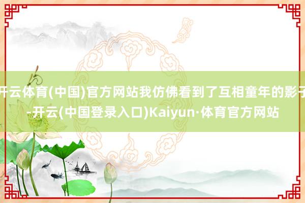 开云体育(中国)官方网站我仿佛看到了互相童年的影子-开云(中国登录入口)Kaiyun·体育官方网站