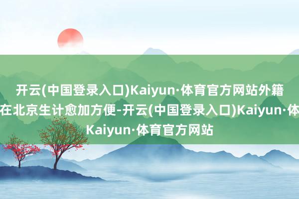 开云(中国登录入口)Kaiyun·体育官方网站外籍东说念主员在北京生计愈加方便-开云(中国登录入口)Kaiyun·体育官方网站