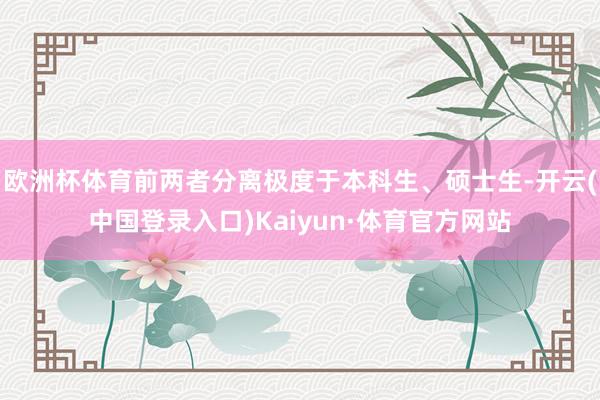 欧洲杯体育前两者分离极度于本科生、硕士生-开云(中国登录入口)Kaiyun·体育官方网站