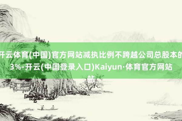 开云体育(中国)官方网站减执比例不跨越公司总股本的3%-开云(中国登录入口)Kaiyun·体育官方网站