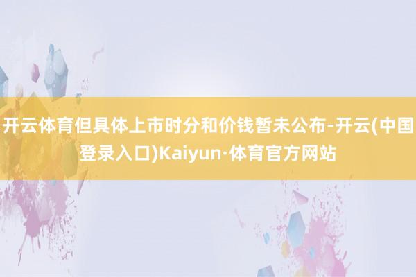 开云体育但具体上市时分和价钱暂未公布-开云(中国登录入口)Kaiyun·体育官方网站