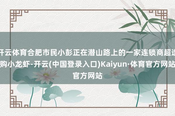 开云体育合肥市民小彭正在潜山路上的一家连锁商超选购小龙虾-开云(中国登录入口)Kaiyun·体育官方网站