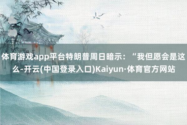 体育游戏app平台　　特朗普周日暗示：“我但愿会是这么-开云(中国登录入口)Kaiyun·体育官方网站