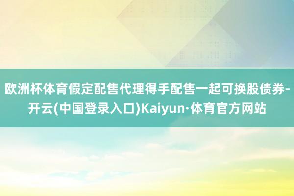欧洲杯体育　　假定配售代理得手配售一起可换股债券-开云(中国登录入口)Kaiyun·体育官方网站