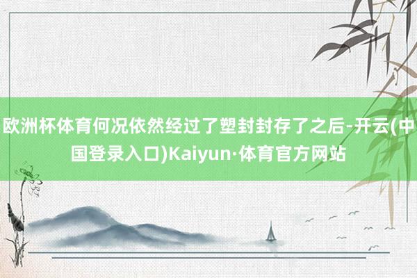 欧洲杯体育何况依然经过了塑封封存了之后-开云(中国登录入口)Kaiyun·体育官方网站