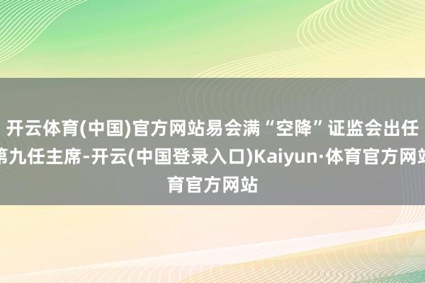 开云体育(中国)官方网站易会满“空降”证监会出任第九任主席-开云(中国登录入口)Kaiyun·体育官方网站