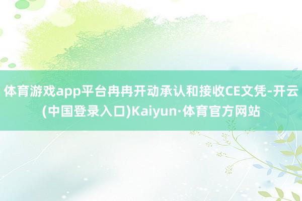 体育游戏app平台冉冉开动承认和接收CE文凭-开云(中国登录入口)Kaiyun·体育官方网站