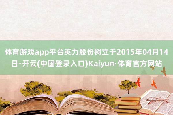 体育游戏app平台英力股份树立于2015年04月14日-开云(中国登录入口)Kaiyun·体育官方网站