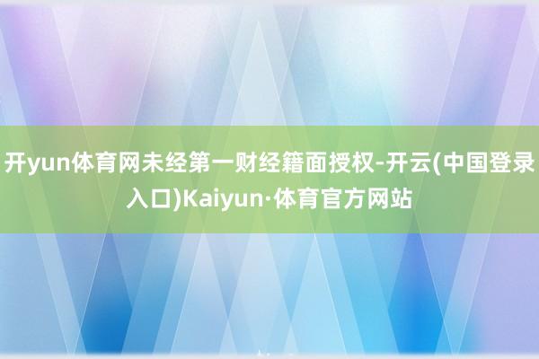 开yun体育网未经第一财经籍面授权-开云(中国登录入口)Kaiyun·体育官方网站