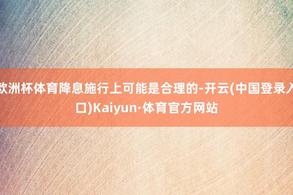 欧洲杯体育降息施行上可能是合理的-开云(中国登录入口)Kaiyun·体育官方网站