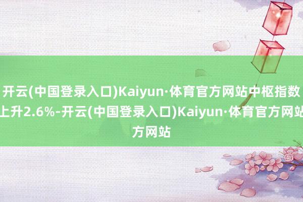 开云(中国登录入口)Kaiyun·体育官方网站中枢指数上升2.6%-开云(中国登录入口)Kaiyun·体育官方网站