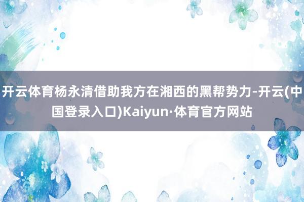 开云体育杨永清借助我方在湘西的黑帮势力-开云(中国登录入口)Kaiyun·体育官方网站