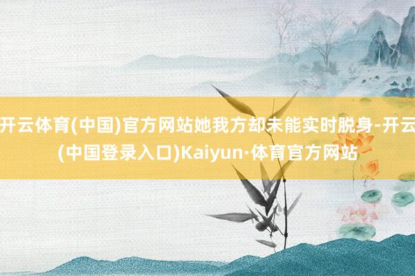 开云体育(中国)官方网站她我方却未能实时脱身-开云(中国登录入口)Kaiyun·体育官方网站