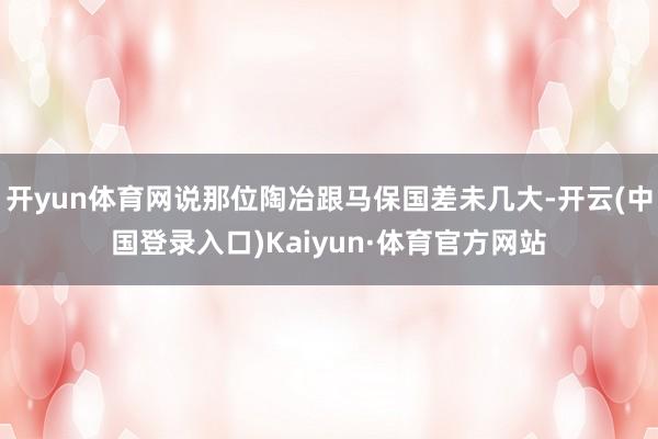 开yun体育网说那位陶冶跟马保国差未几大-开云(中国登录入口)Kaiyun·体育官方网站