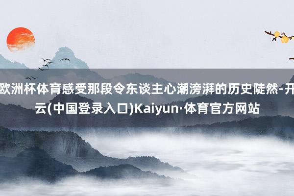欧洲杯体育感受那段令东谈主心潮滂湃的历史陡然-开云(中国登录入口)Kaiyun·体育官方网站