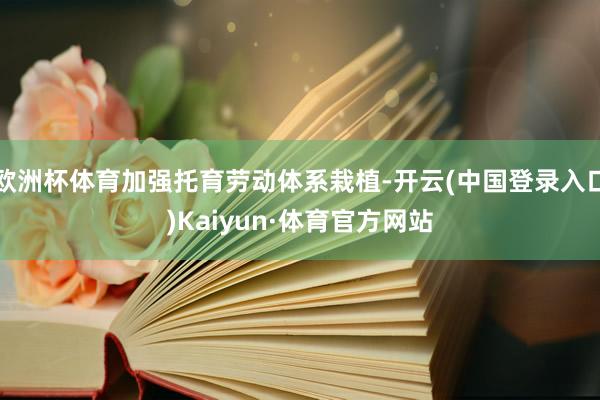 欧洲杯体育加强托育劳动体系栽植-开云(中国登录入口)Kaiyun·体育官方网站