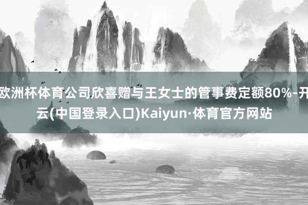 欧洲杯体育公司欣喜赠与王女士的管事费定额80%-开云(中国登录入口)Kaiyun·体育官方网站
