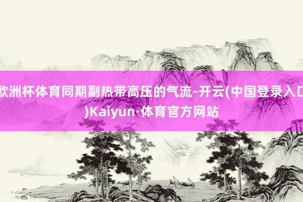 欧洲杯体育同期副热带高压的气流-开云(中国登录入口)Kaiyun·体育官方网站