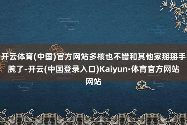开云体育(中国)官方网站多核也不错和其他家掰掰手腕了-开云(中国登录入口)Kaiyun·体育官方网站