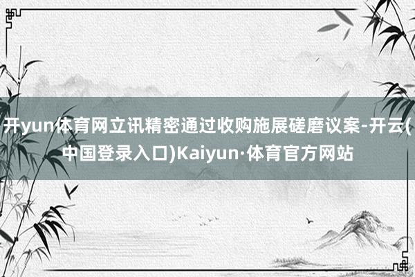 开yun体育网立讯精密通过收购施展磋磨议案-开云(中国登录入口)Kaiyun·体育官方网站