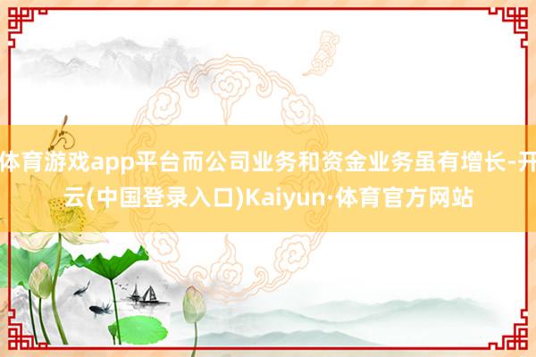 体育游戏app平台而公司业务和资金业务虽有增长-开云(中国登录入口)Kaiyun·体育官方网站