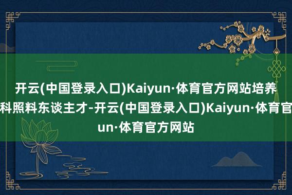 开云(中国登录入口)Kaiyun·体育官方网站培养更多专科照料东谈主才-开云(中国登录入口)Kaiyun·体育官方网站