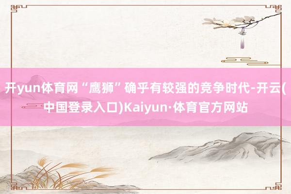 开yun体育网“鹰狮”确乎有较强的竞争时代-开云(中国登录入口)Kaiyun·体育官方网站