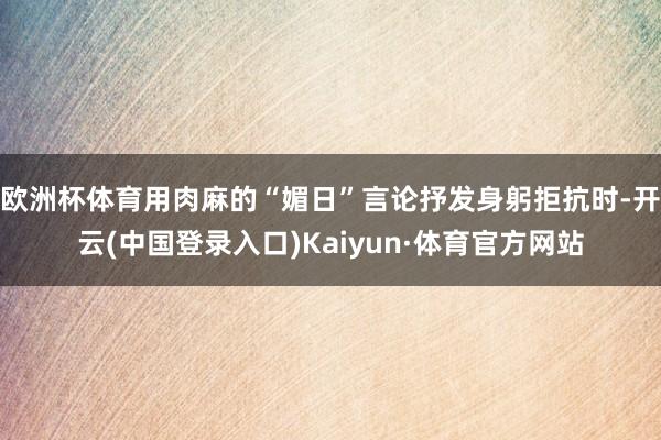 欧洲杯体育用肉麻的“媚日”言论抒发身躬拒抗时-开云(中国登录入口)Kaiyun·体育官方网站