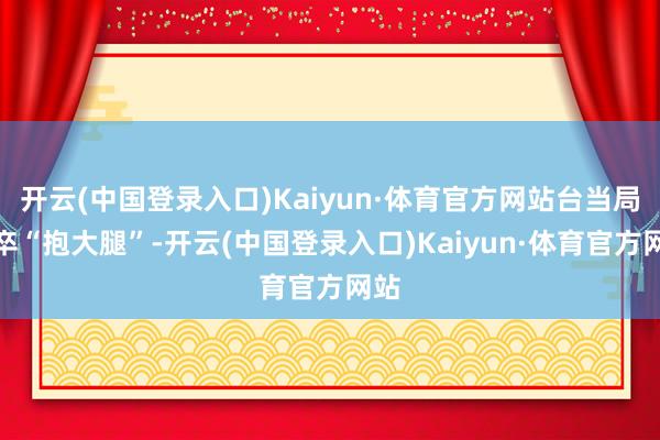 开云(中国登录入口)Kaiyun·体育官方网站台当局仓卒“抱大腿”-开云(中国登录入口)Kaiyun·体育官方网站