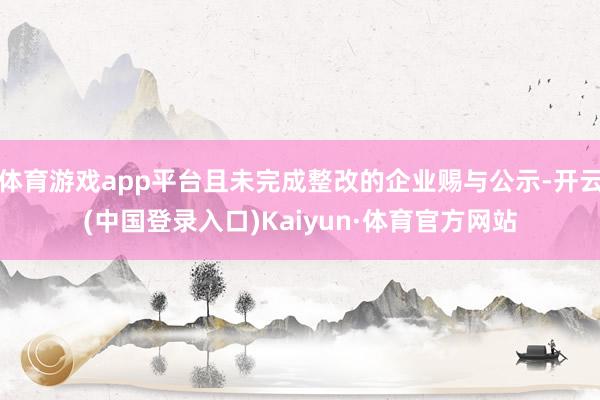 体育游戏app平台且未完成整改的企业赐与公示-开云(中国登录入口)Kaiyun·体育官方网站