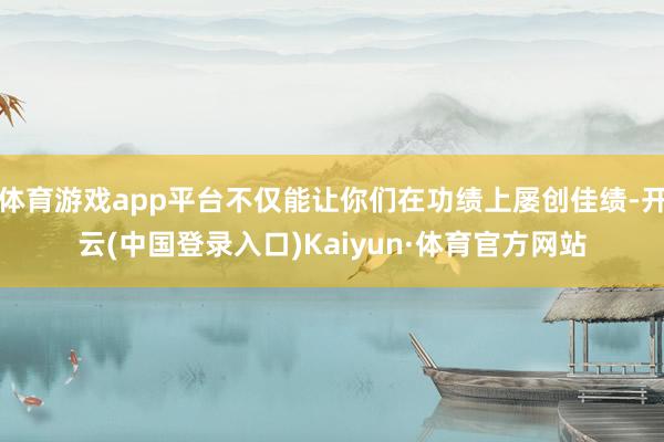 体育游戏app平台不仅能让你们在功绩上屡创佳绩-开云(中国登录入口)Kaiyun·体育官方网站