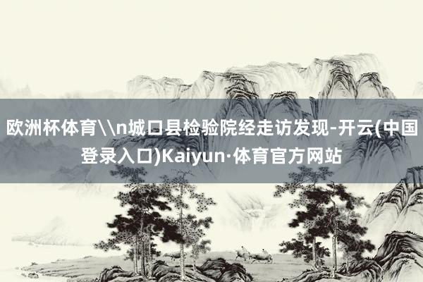 欧洲杯体育\n城口县检验院经走访发现-开云(中国登录入口)Kaiyun·体育官方网站