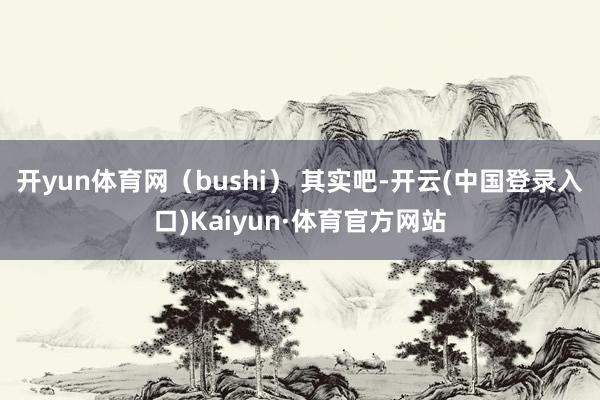 开yun体育网（bushi） 其实吧-开云(中国登录入口)Kaiyun·体育官方网站