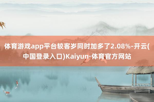 体育游戏app平台较客岁同时加多了2.08%-开云(中国登录入口)Kaiyun·体育官方网站