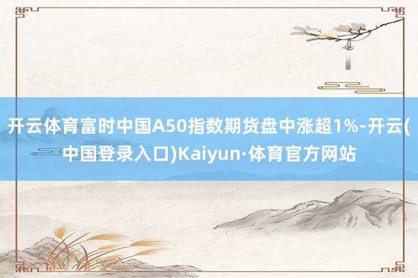 开云体育富时中国A50指数期货盘中涨超1%-开云(中国登录入口)Kaiyun·体育官方网站