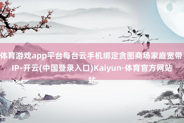 体育游戏app平台每台云手机绑定贪图商场家庭宽带 IP-开云(中国登录入口)Kaiyun·体育官方网站