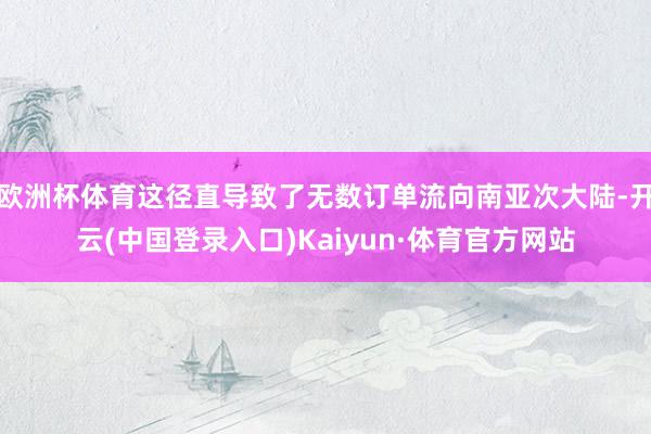 欧洲杯体育这径直导致了无数订单流向南亚次大陆-开云(中国登录入口)Kaiyun·体育官方网站