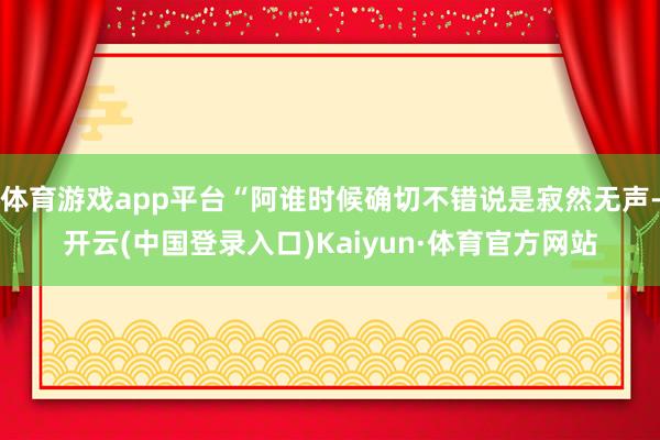 体育游戏app平台“阿谁时候确切不错说是寂然无声-开云(中国登录入口)Kaiyun·体育官方网站