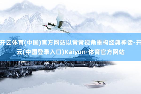 开云体育(中国)官方网站以常常视角重构经典神话-开云(中国登录入口)Kaiyun·体育官方网站