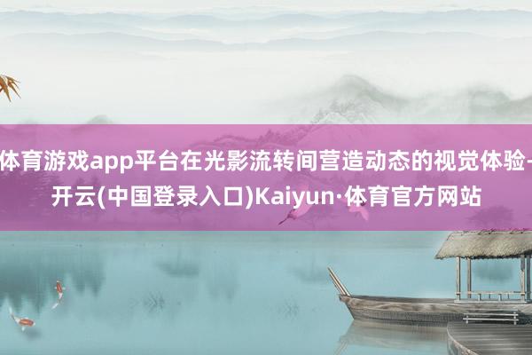 体育游戏app平台在光影流转间营造动态的视觉体验-开云(中国登录入口)Kaiyun·体育官方网站