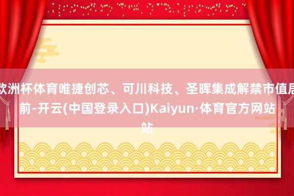 欧洲杯体育唯捷创芯、可川科技、圣晖集成解禁市值居前-开云(中国登录入口)Kaiyun·体育官方网站