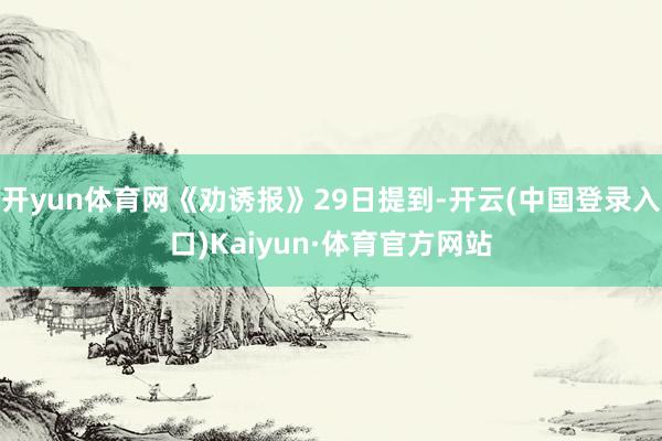 开yun体育网《劝诱报》29日提到-开云(中国登录入口)Kaiyun·体育官方网站