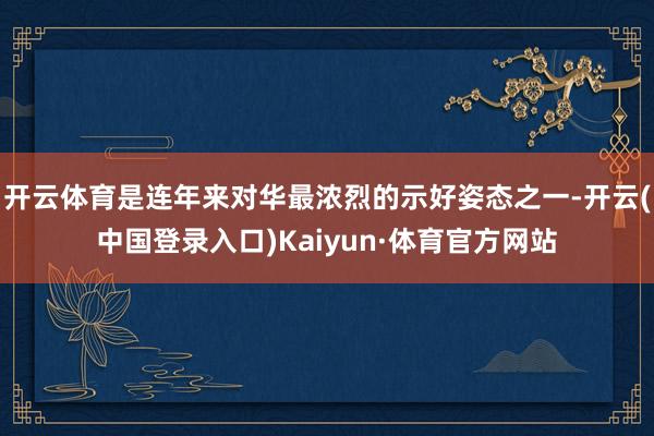 开云体育是连年来对华最浓烈的示好姿态之一-开云(中国登录入口)Kaiyun·体育官方网站