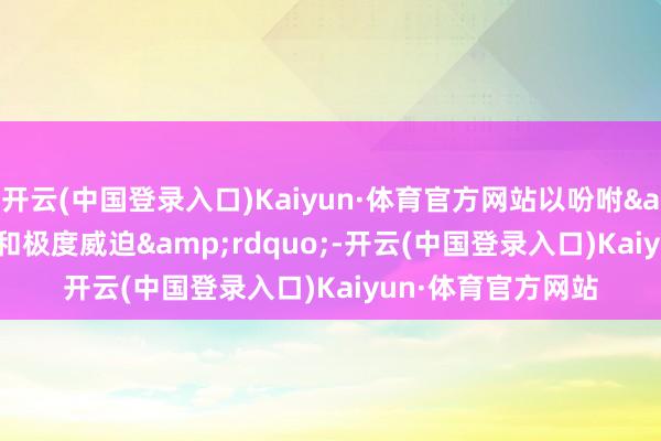 开云(中国登录入口)Kaiyun·体育官方网站以吩咐&ldquo;很是和极度威迫&rdquo;-开云(中国登录入口)Kaiyun·体育官方网站
