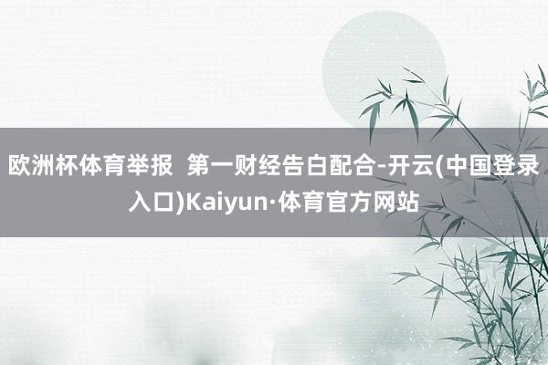 欧洲杯体育举报  第一财经告白配合-开云(中国登录入口)Kaiyun·体育官方网站