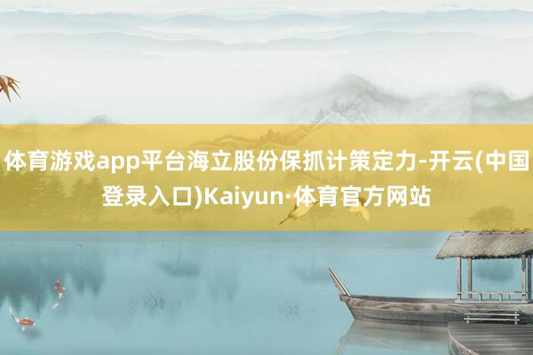 体育游戏app平台海立股份保抓计策定力-开云(中国登录入口)Kaiyun·体育官方网站