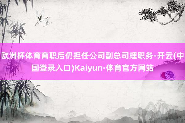 欧洲杯体育离职后仍担任公司副总司理职务-开云(中国登录入口)Kaiyun·体育官方网站