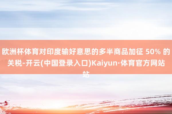 欧洲杯体育对印度输好意思的多半商品加征 50% 的关税-开云(中国登录入口)Kaiyun·体育官方网站